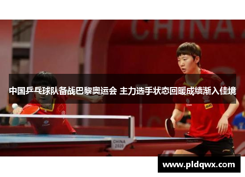 中国乒乓球队备战巴黎奥运会 主力选手状态回暖成绩渐入佳境 中国乒乓球队备战巴黎奥运会 主力选手状态回暖成绩渐入佳境