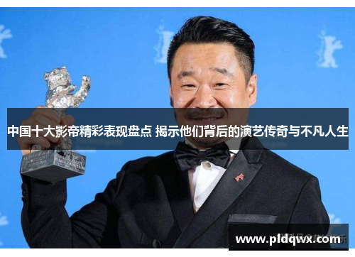 中国十大影帝精彩表现盘点 揭示他们背后的演艺传奇与不凡人生 中国十大影帝精彩表现盘点 揭示他们背后的演艺传奇与不凡人生