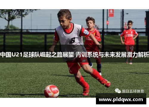 中国U21足球队崛起之路展望 青训系统与未来发展潜力解析 中国U21足球队崛起之路展望 青训系统与未来发展潜力解析