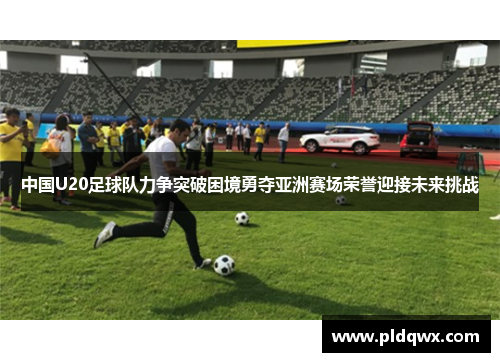 中国U20足球队力争突破困境勇夺亚洲赛场荣誉迎接未来挑战 中国U20足球队力争突破困境勇夺亚洲赛场荣誉迎接未来挑战
