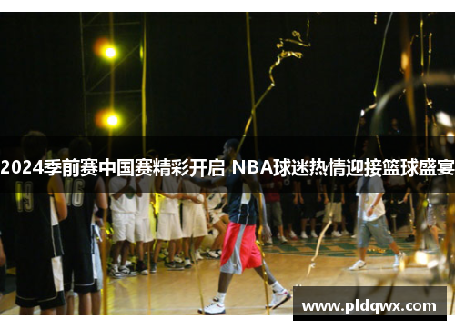 2024季前赛中国赛精彩开启 NBA球迷热情迎接篮球盛宴
