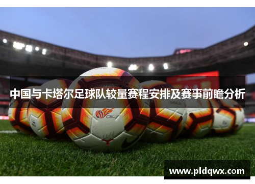 中国与卡塔尔足球队较量赛程安排及赛事前瞻分析 中国与卡塔尔足球队较量赛程安排及赛事前瞻分析