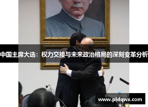 中国主席大选:权力交接与未来政治格局的深刻变革分析 中国主席大选:权力交接与未来政治格局的深刻变革分析