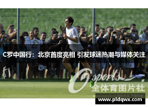 C罗中国行：北京首度亮相 引发球迷热潮与媒体关注