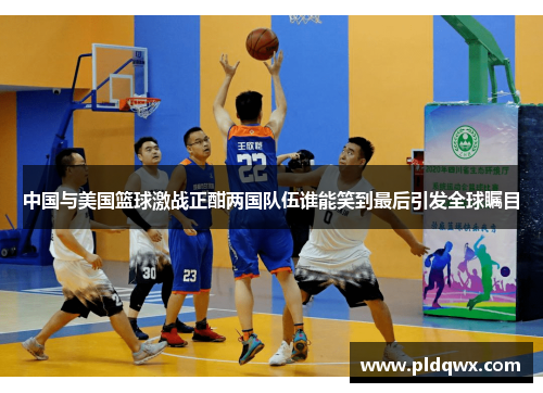 中国与美国篮球激战正酣两国队伍谁能笑到最后引发全球瞩目 中国与美国篮球激战正酣两国队伍谁能笑到最后引发全球瞩目