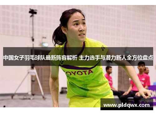 中国女子羽毛球队最新阵容解析 主力选手与潜力新人全方位盘点 中国女子羽毛球队最新阵容解析 主力选手与潜力新人全方位盘点
