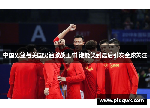中国男篮与美国男篮激战正酣 谁能笑到最后引发全球关注 中国男篮与美国男篮激战正酣 谁能笑到最后引发全球关注