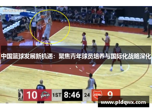 中国篮球发展新机遇：聚焦青年球员培养与国际化战略深化